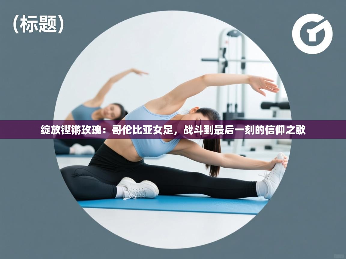 绽放铿锵玫瑰:哥伦比亚女足,战斗到最后一刻的信仰之歌 第2张