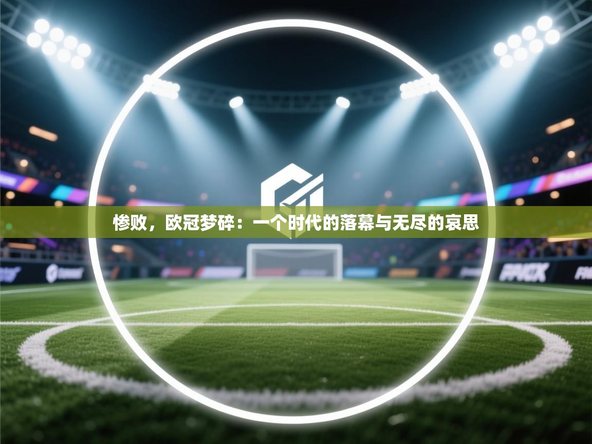 惨败,欧冠梦碎:一个时代的落幕与无尽的哀思 第1张