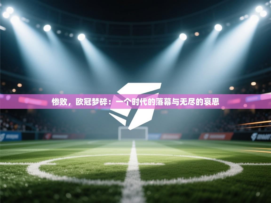 惨败,欧冠梦碎:一个时代的落幕与无尽的哀思 第2张